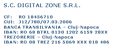 Text Box: S.C. DIGITAL ZONE S.R.L.

CF:	RO 18456710
CUI:	J12/780/07.03.2006
BANCA TRANSILVANIA  Cluj-Napoca
IBAN: RO 68 BTRL 0130 1202 6159 28XX
TREZORERIE  Cluj-Napoca
IBAN: RO 08 TREZ 216 5069 XXX 018 486
